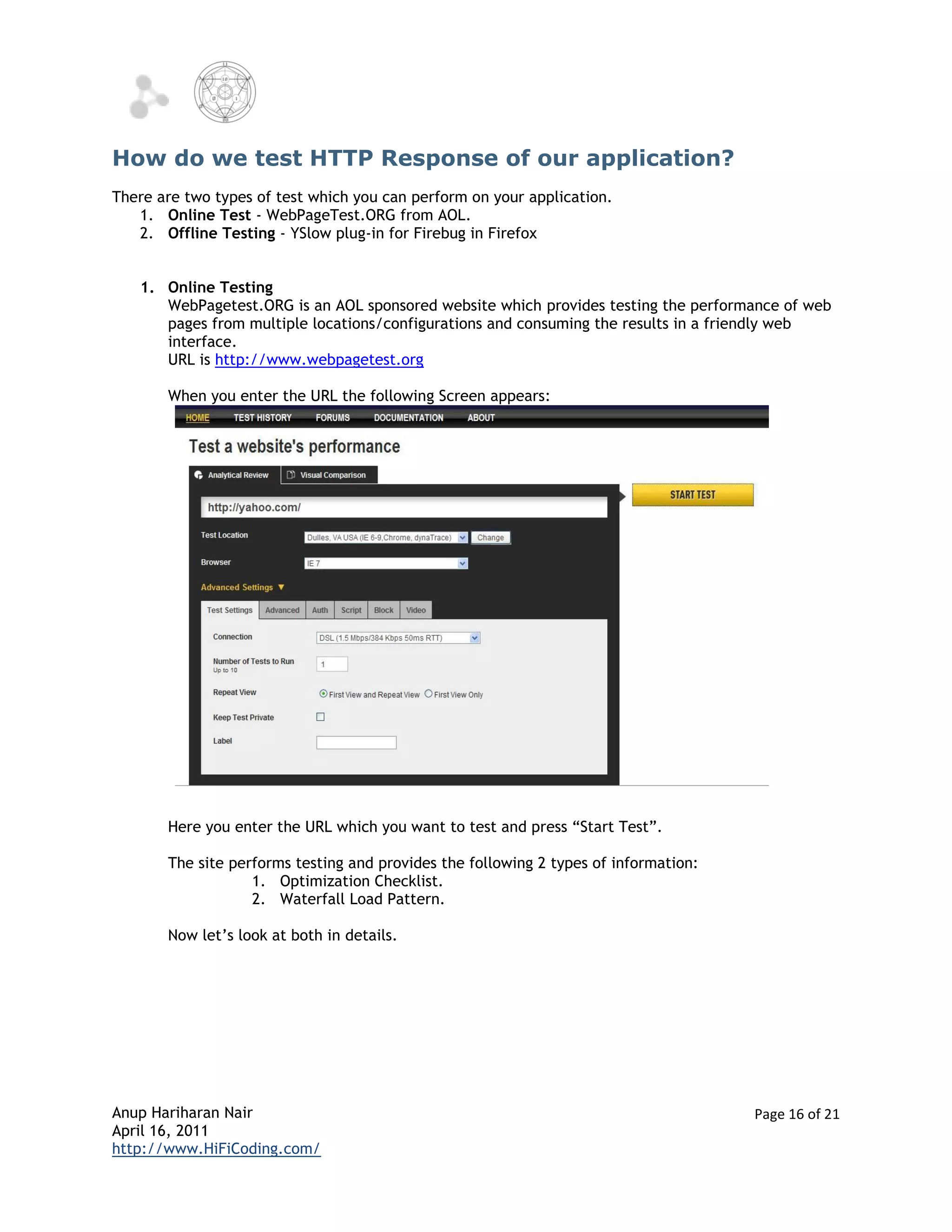 How do we test HTTP Response of our application?
There are two types of test which you can perform on your application.
   1. Online Test - WebPageTest.ORG from AOL.
   2. Offline Testing - YSlow plug-in for Firebug in Firefox


   1. Online Testing
      WebPagetest.ORG is an AOL sponsored website which provides testing the performance of web
      pages from multiple locations/configurations and consuming the results in a friendly web
      interface.
      URL is http://www.webpagetest.org

       When you enter the URL the following Screen appears:




       Here you enter the URL which you want to test and press “Start Test”.

       The site performs testing and provides the following 2 types of information:
                   1. Optimization Checklist.
                   2. Waterfall Load Pattern.

       Now let’s look at both in details.




Anup Hariharan Nair                                                                   Page 16 of 21
April 16, 2011
http://www.HiFiCoding.com/
 