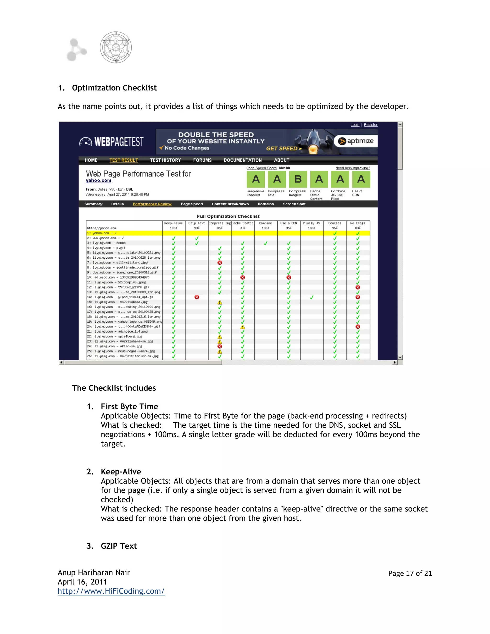 1. Optimization Checklist

As the name points out, it provides a list of things which needs to be optimized by the developer.




    The Checklist includes

        1. First Byte Time
           Applicable Objects: Time to First Byte for the page (back-end processing + redirects)
           What is checked: The target time is the time needed for the DNS, socket and SSL
           negotiations + 100ms. A single letter grade will be deducted for every 100ms beyond the
           target.


        2. Keep-Alive
           Applicable Objects: All objects that are from a domain that serves more than one object
           for the page (i.e. if only a single object is served from a given domain it will not be
           checked)
           What is checked: The response header contains a "keep-alive" directive or the same socket
           was used for more than one object from the given host.


        3. GZIP Text


Anup Hariharan Nair                                                                         Page 17 of 21
April 16, 2011
http://www.HiFiCoding.com/
 