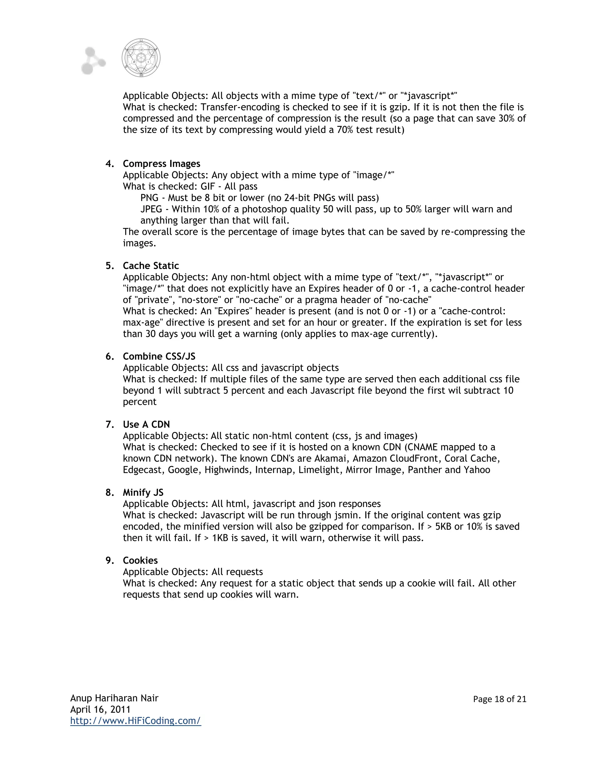 Applicable Objects: All objects with a mime type of "text/*" or "*javascript*"
          What is checked: Transfer-encoding is checked to see if it is gzip. If it is not then the file is
          compressed and the percentage of compression is the result (so a page that can save 30% of
          the size of its text by compressing would yield a 70% test result)


      4. Compress Images
         Applicable Objects: Any object with a mime type of "image/*"
         What is checked: GIF - All pass
            PNG - Must be 8 bit or lower (no 24-bit PNGs will pass)
            JPEG - Within 10% of a photoshop quality 50 will pass, up to 50% larger will warn and
            anything larger than that will fail.
         The overall score is the percentage of image bytes that can be saved by re-compressing the
         images.

      5. Cache Static
         Applicable Objects: Any non-html object with a mime type of "text/*", "*javascript*" or
         "image/*" that does not explicitly have an Expires header of 0 or -1, a cache-control header
         of "private", "no-store" or "no-cache" or a pragma header of "no-cache"
         What is checked: An "Expires" header is present (and is not 0 or -1) or a "cache-control:
         max-age" directive is present and set for an hour or greater. If the expiration is set for less
         than 30 days you will get a warning (only applies to max-age currently).

      6. Combine CSS/JS
         Applicable Objects: All css and javascript objects
         What is checked: If multiple files of the same type are served then each additional css file
         beyond 1 will subtract 5 percent and each Javascript file beyond the first wil subtract 10
         percent

      7. Use A CDN
         Applicable Objects: All static non-html content (css, js and images)
         What is checked: Checked to see if it is hosted on a known CDN (CNAME mapped to a
         known CDN network). The known CDN's are Akamai, Amazon CloudFront, Coral Cache,
         Edgecast, Google, Highwinds, Internap, Limelight, Mirror Image, Panther and Yahoo

      8. Minify JS
         Applicable Objects: All html, javascript and json responses
         What is checked: Javascript will be run through jsmin. If the original content was gzip
         encoded, the minified version will also be gzipped for comparison. If > 5KB or 10% is saved
         then it will fail. If > 1KB is saved, it will warn, otherwise it will pass.

      9. Cookies
         Applicable Objects: All requests
         What is checked: Any request for a static object that sends up a cookie will fail. All other
         requests that send up cookies will warn.




Anup Hariharan Nair                                                                           Page 18 of 21
April 16, 2011
http://www.HiFiCoding.com/
 