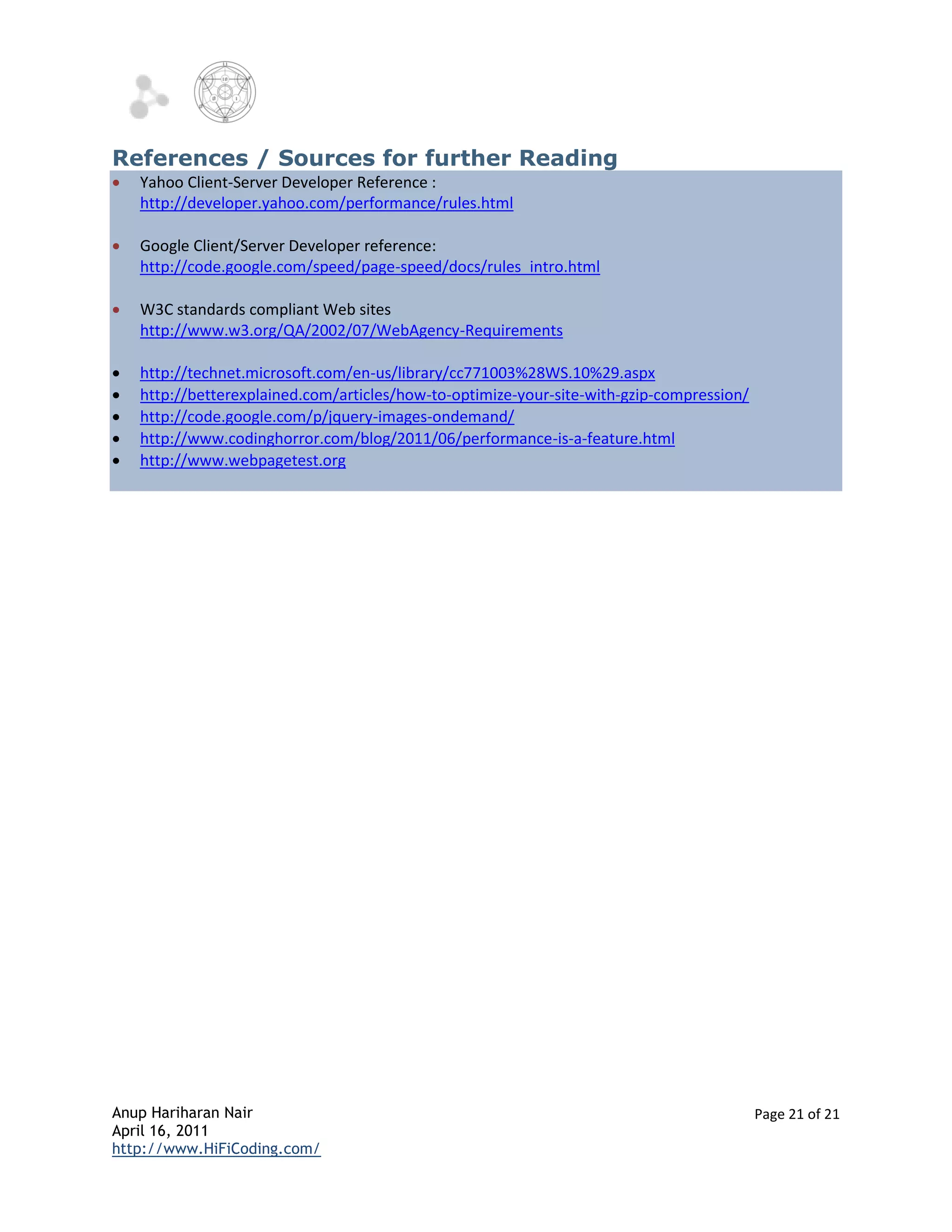 References / Sources for further Reading
   Yahoo Client-Server Developer Reference :
    http://developer.yahoo.com/performance/rules.html

   Google Client/Server Developer reference:
    http://code.google.com/speed/page-speed/docs/rules_intro.html

   W3C standards compliant Web sites
    http://www.w3.org/QA/2002/07/WebAgency-Requirements

   http://technet.microsoft.com/en-us/library/cc771003%28WS.10%29.aspx
   http://betterexplained.com/articles/how-to-optimize-your-site-with-gzip-compression/
   http://code.google.com/p/jquery-images-ondemand/
   http://www.codinghorror.com/blog/2011/06/performance-is-a-feature.html
   http://www.webpagetest.org




Anup Hariharan Nair                                                                        Page 21 of 21
April 16, 2011
http://www.HiFiCoding.com/
 