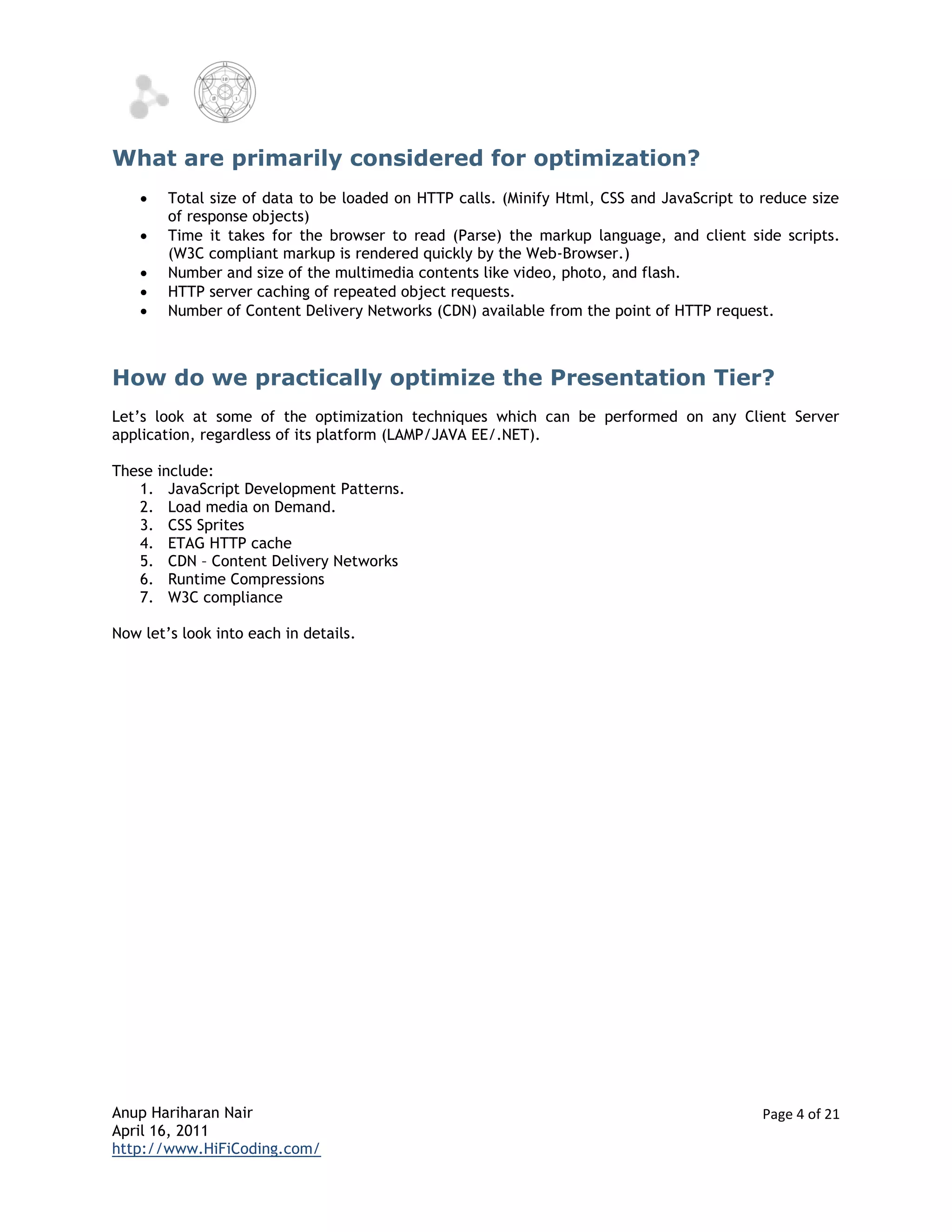 What are primarily considered for optimization?
       Total size of data to be loaded on HTTP calls. (Minify Html, CSS and JavaScript to reduce size
        of response objects)
       Time it takes for the browser to read (Parse) the markup language, and client side scripts.
        (W3C compliant markup is rendered quickly by the Web-Browser.)
       Number and size of the multimedia contents like video, photo, and flash.
       HTTP server caching of repeated object requests.
       Number of Content Delivery Networks (CDN) available from the point of HTTP request.



How do we practically optimize the Presentation Tier?
Let’s look at some of the optimization techniques which can be performed on any Client Server
application, regardless of its platform (LAMP/JAVA EE/.NET).

These include:
   1. JavaScript Development Patterns.
   2. Load media on Demand.
   3. CSS Sprites
   4. ETAG HTTP cache
   5. CDN – Content Delivery Networks
   6. Runtime Compressions
   7. W3C compliance

Now let’s look into each in details.




Anup Hariharan Nair                                                                        Page 4 of 21
April 16, 2011
http://www.HiFiCoding.com/
 