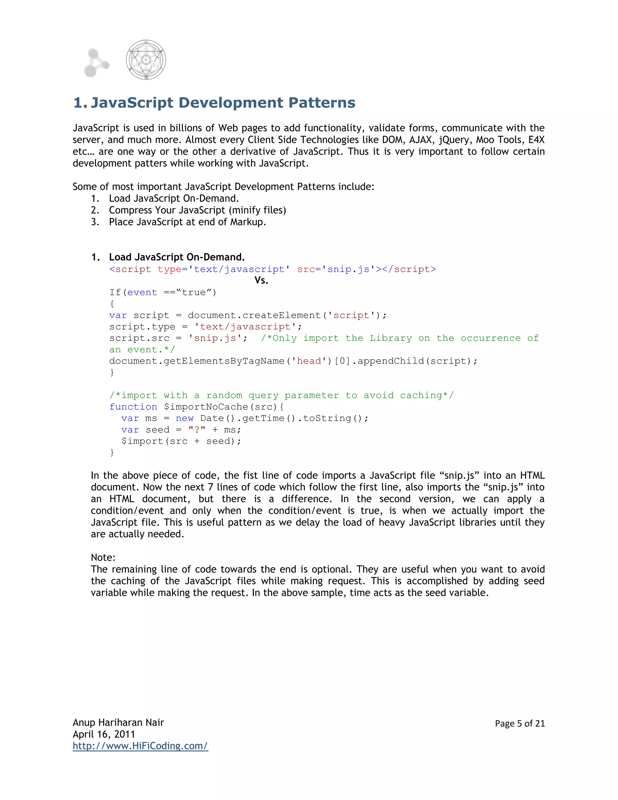 1. JavaScript Development Patterns
JavaScript is used in billions of Web pages to add functionality, validate forms, communicate with the
server, and much more. Almost every Client Side Technologies like DOM, AJAX, jQuery, Moo Tools, E4X
etc… are one way or the other a derivative of JavaScript. Thus it is very important to follow certain
development patters while working with JavaScript.

Some of most important JavaScript Development Patterns include:
   1. Load JavaScript On-Demand.
   2. Compress Your JavaScript (minify files)
   3. Place JavaScript at end of Markup.


   1. Load JavaScript On-Demand.
      <script type='text/javascript' src='snip.js'></script>
                                 Vs.
      If(event ==“true”)
      {
      var script = document.createElement('script');
      script.type = 'text/javascript';
      script.src = 'snip.js'; /*Only import the Library on the occurrence of
      an event.*/
      document.getElementsByTagName('head')[0].appendChild(script);
      }

       /*import with a random query parameter to avoid caching*/
       function $importNoCache(src){
         var ms = new Date().getTime().toString();
         var seed = "?" + ms;
         $import(src + seed);
       }

   In the above piece of code, the fist line of code imports a JavaScript file “snip.js” into an HTML
   document. Now the next 7 lines of code which follow the first line, also imports the “snip.js” into
   an HTML document, but there is a difference. In the second version, we can apply a
   condition/event and only when the condition/event is true, is when we actually import the
   JavaScript file. This is useful pattern as we delay the load of heavy JavaScript libraries until they
   are actually needed.

   Note:
   The remaining line of code towards the end is optional. They are useful when you want to avoid
   the caching of the JavaScript files while making request. This is accomplished by adding seed
   variable while making the request. In the above sample, time acts as the seed variable.




Anup Hariharan Nair                                                                         Page 5 of 21
April 16, 2011
http://www.HiFiCoding.com/
 