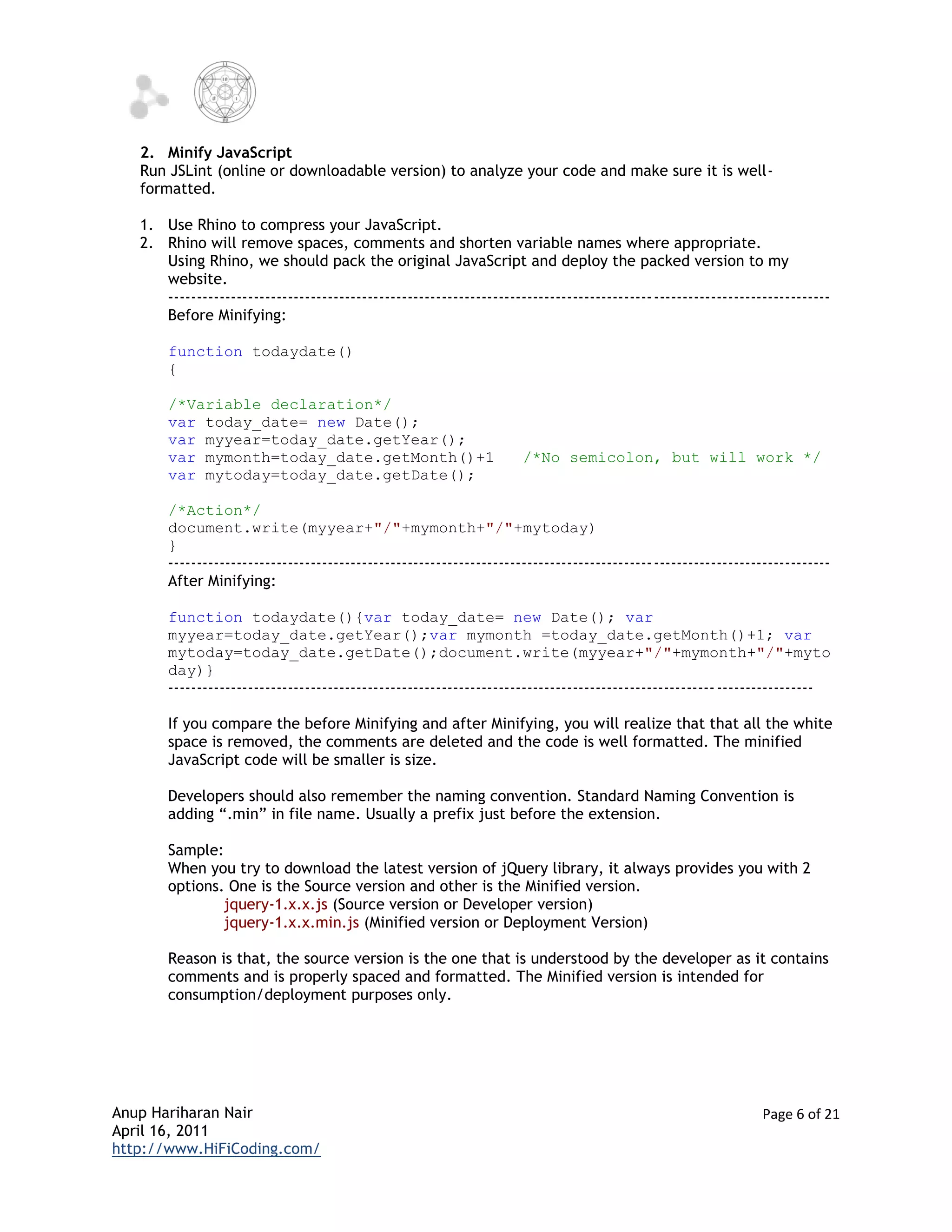 2. Minify JavaScript
   Run JSLint (online or downloadable version) to analyze your code and make sure it is well-
   formatted.

   1. Use Rhino to compress your JavaScript.
   2. Rhino will remove spaces, comments and shorten variable names where appropriate.
      Using Rhino, we should pack the original JavaScript and deploy the packed version to my
      website.
      ------------------------------------------------------------------------------------- -------------------------------
      Before Minifying:

       function todaydate()
       {

       /*Variable declaration*/
       var today_date= new Date();
       var myyear=today_date.getYear();
       var mymonth=today_date.getMonth()+1                           /*No semicolon, but will work */
       var mytoday=today_date.getDate();

       /*Action*/
       document.write(myyear+"/"+mymonth+"/"+mytoday)
       }
       ------------------------------------------------------------------------------------- -------------------------------
       After Minifying:

       function todaydate(){var today_date= new Date(); var
       myyear=today_date.getYear();var mymonth =today_date.getMonth()+1; var
       mytoday=today_date.getDate();document.write(myyear+"/"+mymonth+"/"+myto
       day)}
       ------------------------------------------------------------------------------------------------ -----------------

       If you compare the before Minifying and after Minifying, you will realize that that all the white
       space is removed, the comments are deleted and the code is well formatted. The minified
       JavaScript code will be smaller is size.

       Developers should also remember the naming convention. Standard Naming Convention is
       adding “.min” in file name. Usually a prefix just before the extension.

       Sample:
       When you try to download the latest version of jQuery library, it always provides you with 2
       options. One is the Source version and other is the Minified version.
               jquery-1.x.x.js (Source version or Developer version)
               jquery-1.x.x.min.js (Minified version or Deployment Version)

       Reason is that, the source version is the one that is understood by the developer as it contains
       comments and is properly spaced and formatted. The Minified version is intended for
       consumption/deployment purposes only.




Anup Hariharan Nair                                                                                             Page 6 of 21
April 16, 2011
http://www.HiFiCoding.com/
 