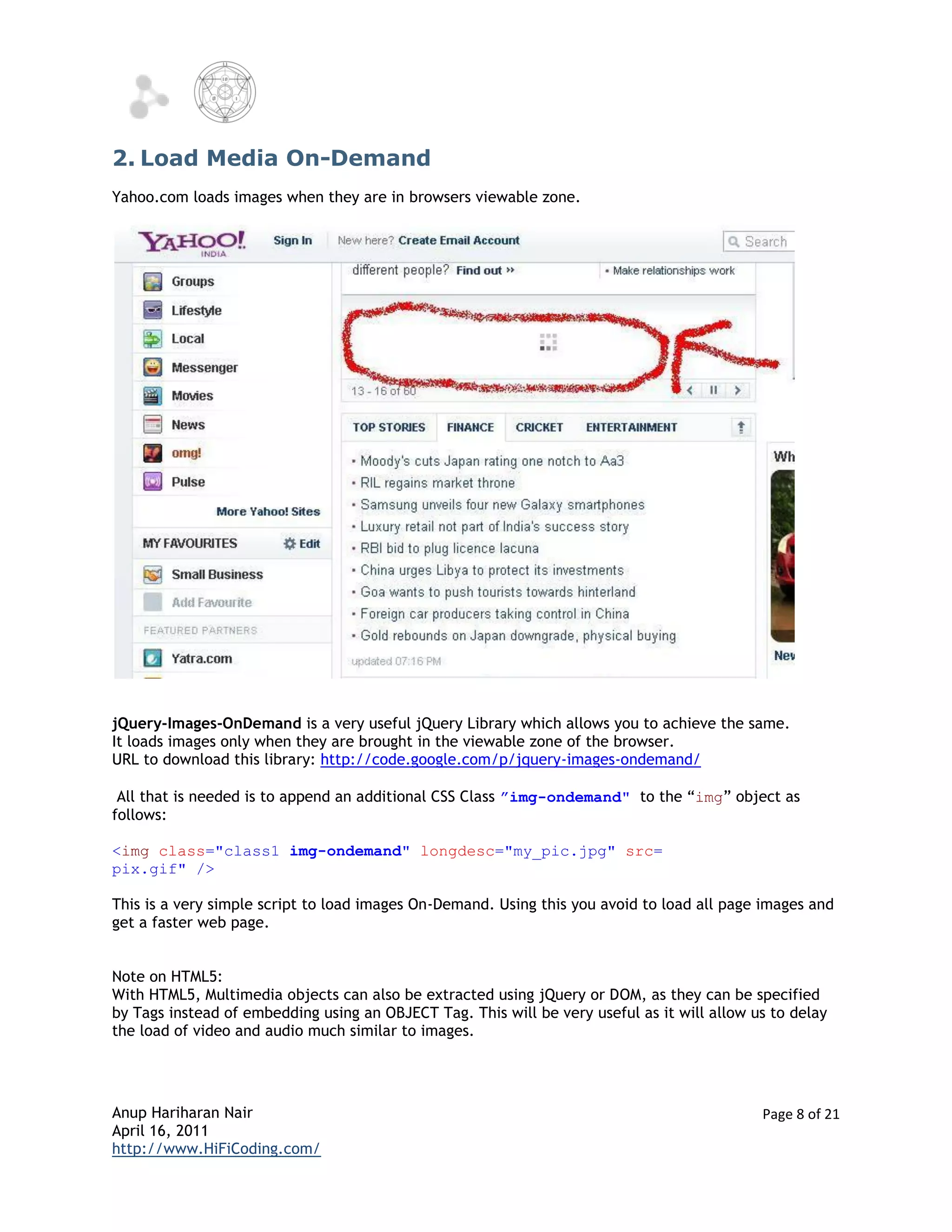 2. Load Media On-Demand
Yahoo.com loads images when they are in browsers viewable zone.




jQuery-Images-OnDemand is a very useful jQuery Library which allows you to achieve the same.
It loads images only when they are brought in the viewable zone of the browser.
URL to download this library: http://code.google.com/p/jquery-images-ondemand/

 All that is needed is to append an additional CSS Class ”img-ondemand" to the “img” object as
follows:

<img class="class1 img-ondemand" longdesc="my_pic.jpg" src=
pix.gif" />

This is a very simple script to load images On-Demand. Using this you avoid to load all page images and
get a faster web page.


Note on HTML5:
With HTML5, Multimedia objects can also be extracted using jQuery or DOM, as they can be specified
by Tags instead of embedding using an OBJECT Tag. This will be very useful as it will allow us to delay
the load of video and audio much similar to images.




Anup Hariharan Nair                                                                          Page 8 of 21
April 16, 2011
http://www.HiFiCoding.com/
 