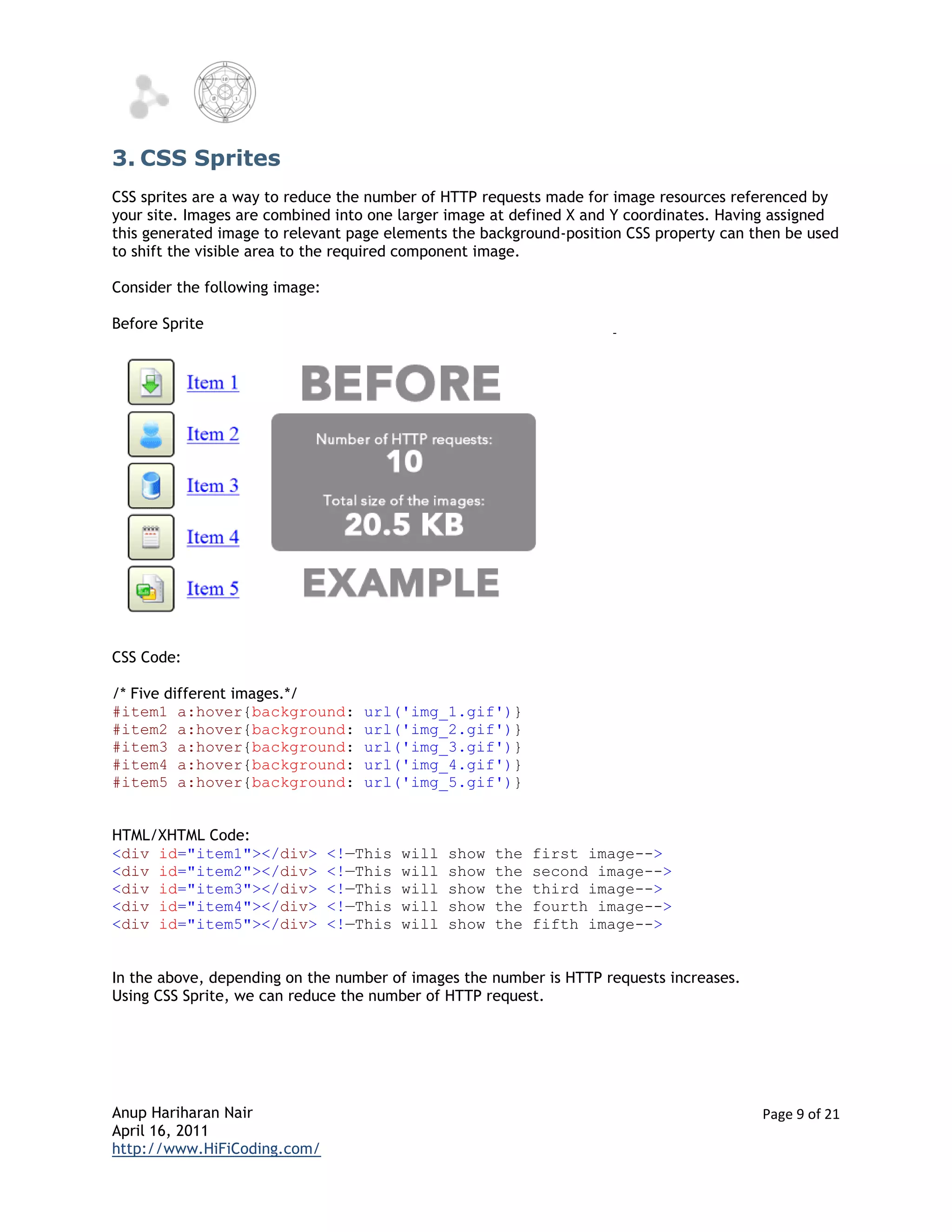3. CSS Sprites
CSS sprites are a way to reduce the number of HTTP requests made for image resources referenced by
your site. Images are combined into one larger image at defined X and Y coordinates. Having assigned
this generated image to relevant page elements the background-position CSS property can then be used
to shift the visible area to the required component image.

Consider the following image:

Before Sprite




CSS Code:

/* Five different images.*/
#item1 a:hover{background:          url('img_1.gif')}
#item2 a:hover{background:          url('img_2.gif')}
#item3 a:hover{background:          url('img_3.gif')}
#item4 a:hover{background:          url('img_4.gif')}
#item5 a:hover{background:          url('img_5.gif')}


HTML/XHTML Code:
<div id="item1"></div>          <!—This   will   show   the   first image-->
<div id="item2"></div>          <!—This   will   show   the   second image-->
<div id="item3"></div>          <!—This   will   show   the   third image-->
<div id="item4"></div>          <!—This   will   show   the   fourth image-->
<div id="item5"></div>          <!—This   will   show   the   fifth image-->


In the above, depending on the number of images the number is HTTP requests increases.
Using CSS Sprite, we can reduce the number of HTTP request.




Anup Hariharan Nair                                                                      Page 9 of 21
April 16, 2011
http://www.HiFiCoding.com/
 
