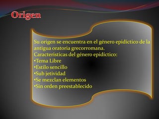 Su origen se encuentra en el género epidíctico de la
antigua oratoria grecorromana.
Caracteristicas del género epidíctico:
•Tema Libre
•Estilo sencillo
•Sub jetividad
•Se mezclan elementos
•Sin orden preestablecido