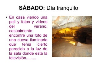 SÁBADO: Día tranquilo
● En casa viendo una
peli y fotos y videos
del verano,
casualmente
encontré una foto de
una cueva iluminada
que tenía cierto
parecido a la luz de
la sala donde está la
televisión.........
 