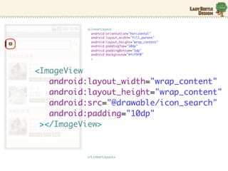 <LinearLayout
            android:orientation="horizontal"
            android:layout_width="fill_parent"
            android:layout_height="wrap_content"
            android:paddingTop="10dp"
            android:paddingBottom="5dp"
            android:background="#fcf9f0"
            >



<ImageView
   android:layout_width="wrap_content"
   android:layout_height="wrap_content"
   android:src=/slideshow/android-10635631/10635631/"@drawable/icon_search"
   android:padding="10dp"
 ></ImageView>


          </LinearLayout>
 