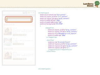 <LinearLayout
  android:orientation="horizontal"
  android:layout_width="fill_parent"
  android:layout_height="wrap_content"
  android:paddingTop="10dp"
  android:paddingBottom="5dp"
  android:background="#fcf9f0"
  >
         <ImageView
            android:layout_width="wrap_content"
            android:layout_height="wrap_content"
            android:src=/slideshow/android-10635631/10635631/"@drawable/icon_search"
            android:padding="10dp"
          ></ImageView>

          <EditText
            android:id="@+id/editText1"
            android:layout_width="wrap_content"
            android:layout_height="wrap_content"
            android:layout_weight="1">
            <requestFocus></requestFocus>
          </EditText>




</LinearLayout>
 