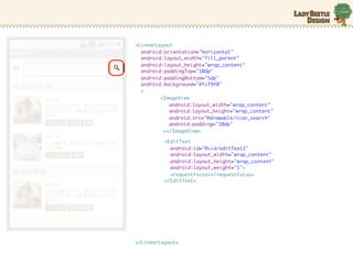 <LinearLayout
  android:orientation="horizontal"
  android:layout_width="fill_parent"
  android:layout_height="wrap_content"
  android:paddingTop="10dp"
  android:paddingBottom="5dp"
  android:background="#fcf9f0"
  >
         <ImageView
            android:layout_width="wrap_content"
            android:layout_height="wrap_content"
            android:src=/slideshow/android-10635631/10635631/"@drawable/icon_search"
            android:padding="10dp"
          ></ImageView>

          <EditText
            android:id="@+id/editText1"
            android:layout_width="wrap_content"
            android:layout_height="wrap_content"
            android:layout_weight="1">
            <requestFocus></requestFocus>
          </EditText>




</LinearLayout>
 