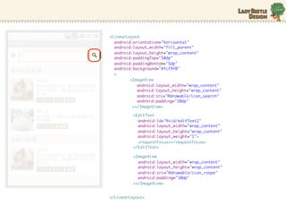 <LinearLayout
  android:orientation="horizontal"
  android:layout_width="fill_parent"
  android:layout_height="wrap_content"
  android:paddingTop="10dp"
  android:paddingBottom="5dp"
  android:background="#fcf9f0"
  >
         <ImageView
            android:layout_width="wrap_content"
            android:layout_height="wrap_content"
            android:src=/slideshow/android-10635631/10635631/"@drawable/icon_search"
            android:padding="10dp"
          ></ImageView>

          <EditText
            android:id="@+id/editText1"
            android:layout_width="wrap_content"
            android:layout_height="wrap_content"
            android:layout_weight="1">
            <requestFocus></requestFocus>
          </EditText>

          <ImageView
            android:layout_width="wrap_content"
            android:layout_height="wrap_content"
            android:src="@drawable/icon_roope"
            android:padding="10dp"
          ></ImageView>


</LinearLayout>
 