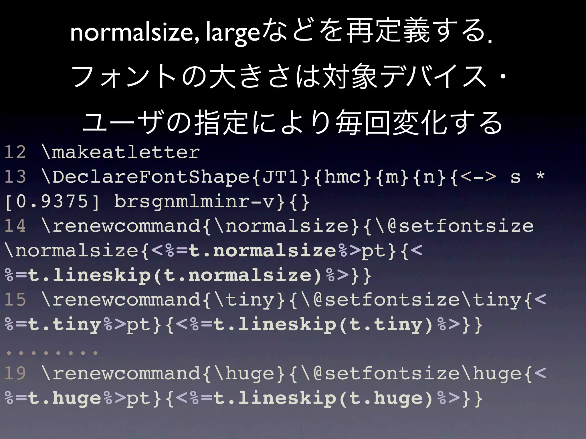 normalsize, largeなどを再定義する．
     フォントの大きさは対象デバイス・
      ユーザの指定により毎回変化する
12 makeatletter
13 DeclareFontShape{JT1}{hmc}{m}{n}{<-> s *
[0.9375] brsgnmlminr-v}{}
14 renewcommand{normalsize}{@setfontsize
normalsize{<%=t.normalsize%>pt}{<
%=t.lineskip(t.normalsize)%>}}
15 renewcommand{tiny}{@setfontsizetiny{<
%=t.tiny%>pt}{<%=t.lineskip(t.tiny)%>}}
........
19 renewcommand{huge}{@setfontsizehuge{<
%=t.huge%>pt}{<%=t.lineskip(t.huge)%>}}
 