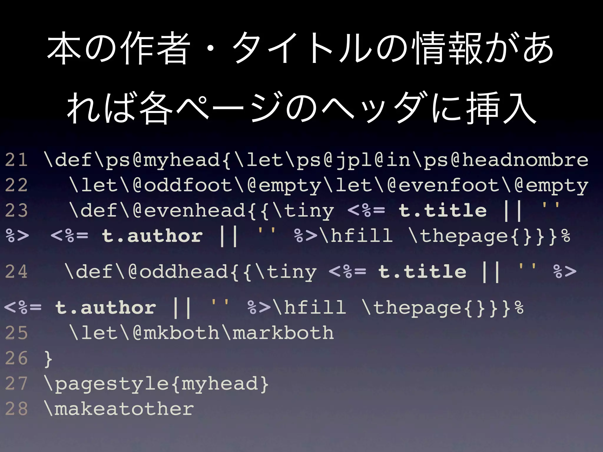 本の作者・タイトルの情報があ
     れば各ページのヘッダに挿入
21 defps@myhead{letps@jpl@inps@headnombre
22   let@oddfoot@emptylet@evenfoot@empty
23   def@evenhead{{tiny <%= t.title || ''
%> <%= t.author || '' %>hfill thepage{}}}%
24   def@oddhead{{tiny <%= t.title || '' %> 
<%= t.author || '' %>hfill thepage{}}}%
25   let@mkbothmarkboth
26 }
27 pagestyle{myhead}
28 makeatother
 