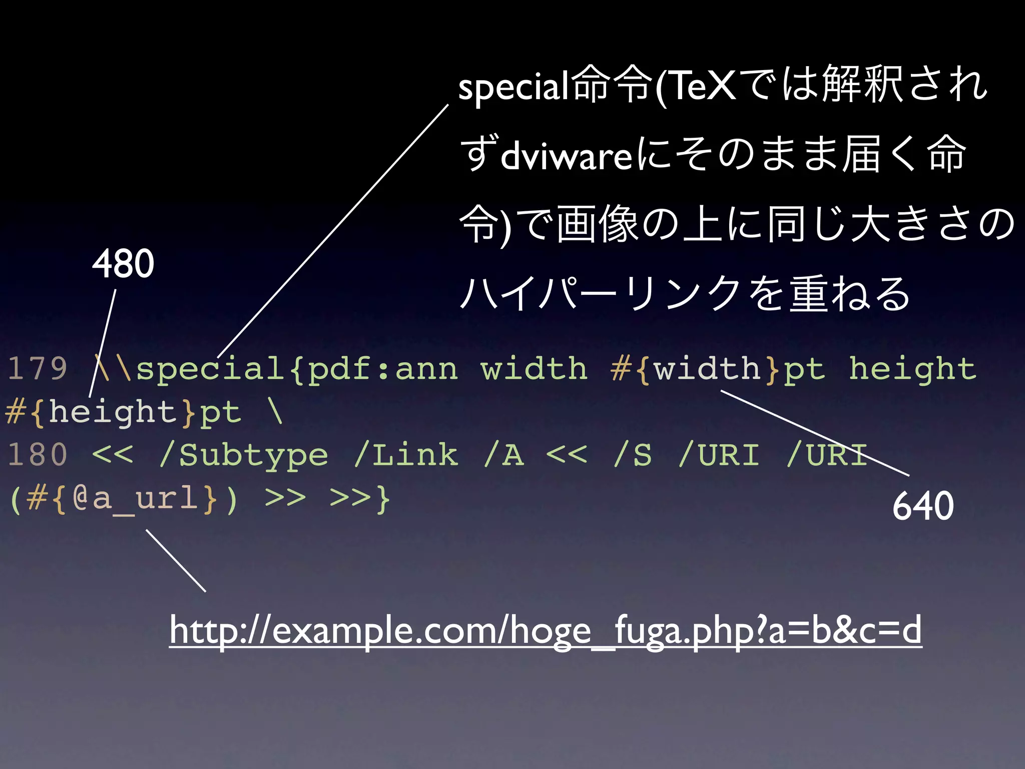 special命令(TeXでは解釈され
                         ずdviwareにそのまま届く命
                         令)で画像の上に同じ大きさの
    480
                         ハイパーリンクを重ねる
179 special{pdf:ann width #{width}pt height
#{height}pt 
180 << /Subtype /Link /A << /S /URI /URI
(#{@a_url}) >> >>}                       640

          http://example.com/hoge_fuga.php?a=b&c=d
 