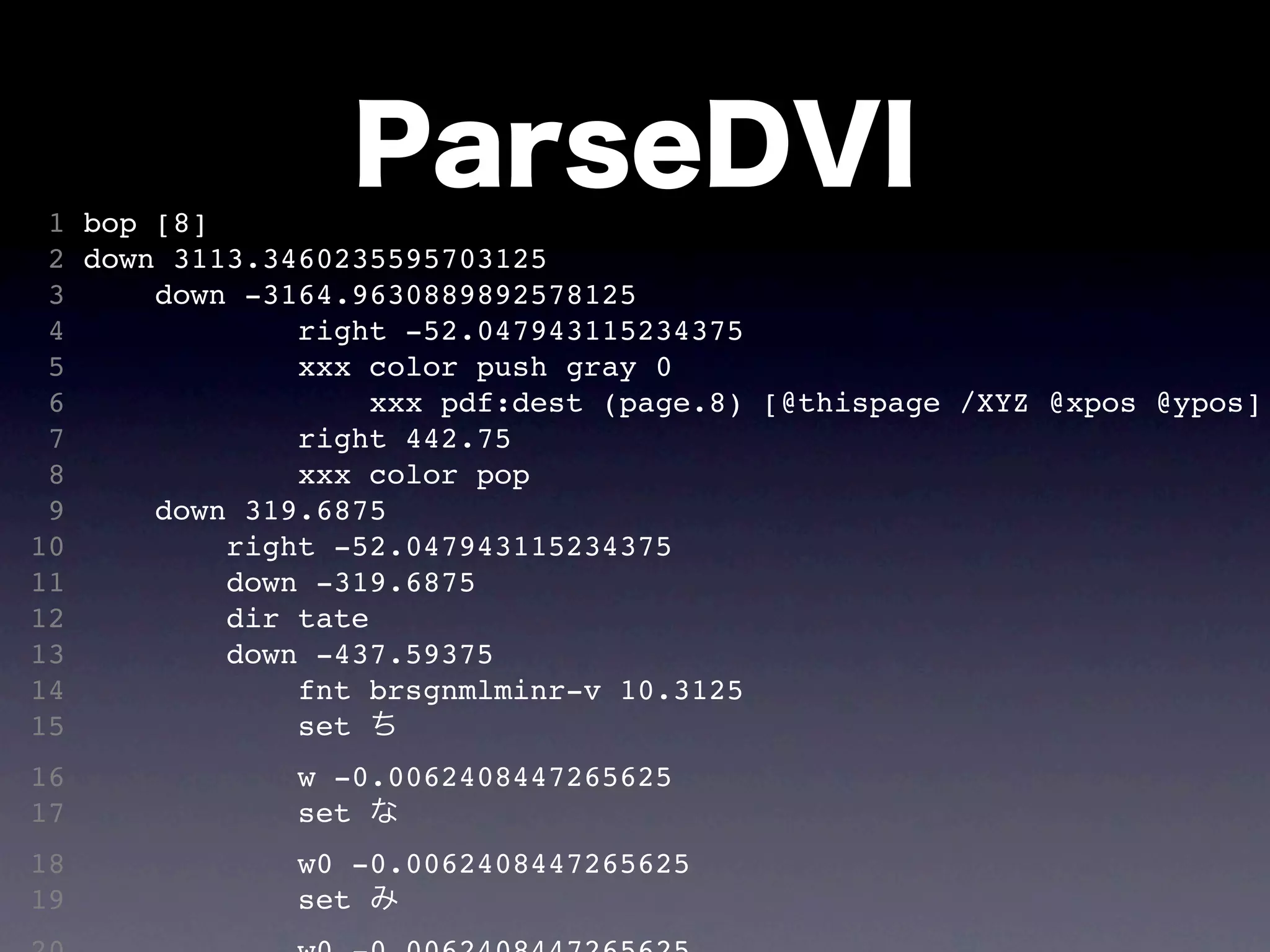 1 bop [8]
                  ParseDVI
 2 down 3113.3460235595703125
 3     down -3164.9630889892578125
 4             right -52.047943115234375
 5             xxx color push gray 0
 6                  xxx pdf:dest (page.8) [@thispage /XYZ @xpos @ypos]
 7             right 442.75
 8             xxx color pop
 9     down 319.6875
10         right -52.047943115234375
11         down -319.6875
12         dir tate
13         down -437.59375
14             fnt brsgnmlminr-v 10.3125
15             set ち
16             w -0.0062408447265625
17             set な
18             w0 -0.0062408447265625
19             set み
 