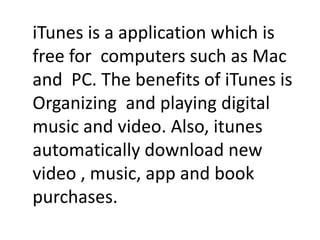 iTunes is a application which is
free for computers such as Mac
and PC. The benefits of iTunes is
Organizing and playing digital
music and video. Also, itunes
automatically download new
video , music, app and book
purchases.
 