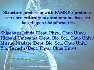 Structure prediction with FAMS for proteins
  screened critically to autoimmune diseases
          based upon bioimformatics

Shigeharu Ishida (Dept. Phys., Chuo Uinv.)
Hideaki Umeyama (Dept. Bio. Sci., Chuo Univ.)
Mitsuo Iwadate (Dept. Bio. Sci., Chuo Univ.)
Y-h. Taguchi (Dept. Phys., Chuo Uinv.)
 