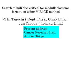 Search of miRNAs critical for medulloblastoma
      formation using MiRaGE method

○Y-h. Taguchi（Dept. Phys., Chuo Univ.）
          Jun Yasuda（Tohoku Univ.)
              Present address:
              Cancer Research Inst.
              Ariake, Tokyo
 