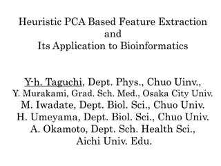 Heuristic PCA Based Feature Extraction
and
Its Application to Bioinformatics
Y-h. Taguchi, Dept. Phys., Chuo Uinv.,
Y. Murakami, Grad. Sch. Med., Osaka City Univ.

M. Iwadate, Dept. Biol. Sci., Chuo Univ.
H. Umeyama, Dept. Biol. Sci., Chuo Univ.
A. Okamoto, Dept. Sch. Health Sci.,
Aichi Univ. Edu.

 