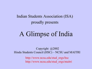 Indian Students Association (ISA)
proudly presents

A Glimpse of India
Copyright @2002
Hindu Students Council (HSC) – NCSU and MAITRI
http://www.ncsu.edu/stud_orgs/hsc
http://www.ncsu.edu/stud_orgs/maitri

 