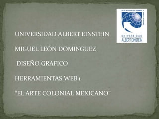 UNIVERSIDAD ALBERT EINSTEIN
MIGUEL LEÓN DOMINGUEZ
DISEÑO GRAFICO
HERRAMIENTAS WEB 1
“EL ARTE COLONIAL MEXICANO”
 