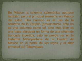 En México la columna salomónica aparece
también, pero el principal elemento en México
del estilo ultra barroco es el uso de la
columna de la Estípite (arquitectura), esta no
es una columna como tal, sino más bien es
una base alargada en forma de una pirámide
truncada invertida, esto se puede ver en la
Catedral Metropolitana de la Ciudad de
México en el portal de los reyes y el altar
principal del Tabernáculo.
 