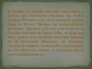 El primero en romper con tono nacionalista y
político del movimiento muralista fue Rufino
Tamayo. Por esta razón se le reconoció primero
fuera de México. Tamayo fue contemporáneo
de Rivera, Siqueiros y Orozco y se formó en la
Escuela Nacional de Bellas Artes, al igual que
ellos, exploro a la identidad mexicana después
de la Revolución Mexicana; sin embargo,
rechazo el realismo social político popularizado
por los otros tres artistas, y rechazada por el
nuevo establecimiento.
 