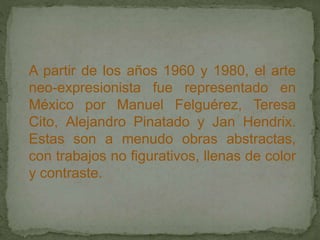 A partir de los años 1960 y 1980, el arte
neo-expresionista fue representado en
México por Manuel Felguérez, Teresa
Cito, Alejandro Pinatado y Jan Hendrix.
Estas son a menudo obras abstractas,
con trabajos no figurativos, llenas de color
y contraste.
 