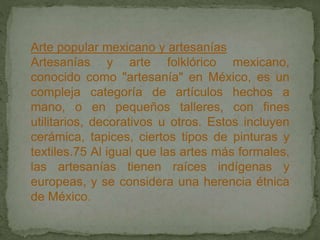 Arte popular mexicano y artesanías
Artesanías y arte folklórico mexicano,
conocido como "artesanía" en México, es un
compleja categoría de artículos hechos a
mano, o en pequeños talleres, con fines
utilitarios, decorativos u otros. Estos incluyen
cerámica, tapices, ciertos tipos de pinturas y
textiles.75 Al igual que las artes más formales,
las artesanías tienen raíces indígenas y
europeas, y se considera una herencia étnica
de México.
 