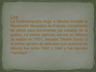 Cine
La Cinematografía llegó a México durante la
Revolución Mexicana de Francia, inicialmente
se utilizó para documentar las batallas de la
guerra. La primer película sonora en México
se realizó en 1931, llamada "Desde Santa" y
el primer género de películas que apareció en
México fue entre 1920 y 1940 y fue llamada
"ranchero".
 