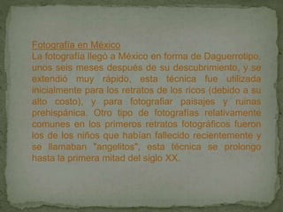 Fotografía en México
La fotografía llegó a México en forma de Daguerrotipo,
unos seis meses después de su descubrimiento, y se
extendió muy rápido, esta técnica fue utilizada
inicialmente para los retratos de los ricos (debido a su
alto costo), y para fotografiar paisajes y ruinas
prehispánica. Otro tipo de fotografías relativamente
comunes en los primeros retratos fotográficos fueron
los de los niños que habían fallecido recientemente y
se llamaban "angelitos", esta técnica se prolongo
hasta la primera mitad del siglo XX.
 