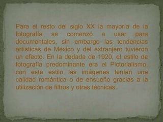 Para el resto del siglo XX la mayoría de la
fotografía se comenzó a usar para
documentales, sin embargo las tendencias
artísticas de México y del extranjero tuvieron
un efecto. En la dedada de 1920, el estilo de
fotografía predominante era el Pictorialismo,
con este estilo las imágenes tenían una
calidad romántica o de ensueño gracias a la
utilización de filtros y otras técnicas.
 