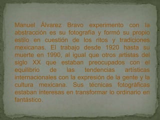 Manuel Álvarez Bravo experimento con la
abstracción es su fotografía y formó su propio
estilo en cuestión de los ritos y tradiciones
mexicanas. El trabajo desde 1920 hasta su
muerte en 1990, al igual que otros artistas del
siglo XX que estaban preocupados con el
equilibrio de las tendencias artísticas
internacionales con la expresión de la gente y la
cultura mexicana. Sus técnicas fotográficas
estaban interesas en transformar lo ordinario en
fantástico.
 