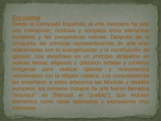 Era colonial
Desde la Conquista Española, el arte mexicano ha sido
una interacción, continua y compleja entre elementos
europeos y las perspectivas nativas. Después de la
conquista, las primeras representaciones de arte eran
relacionadas con la evangelización y la construcción de
iglesias. Los españoles en un principio atrapados en
nuevas tierras, eligieron y utilizaron artistas y canteros
indígenas para realizar iglesias y monumentos
relacionados con la religión católica. Los conquistadores
les enseñaron a estos artesanos las técnicas y diseños
europeos, los primeros trabajos de arte fueron llamados
“tequitqui” en (Nahuatl el “pueblo”), que incluían
elementos como caras aplanadas y expresiones muy
marcadas.
 