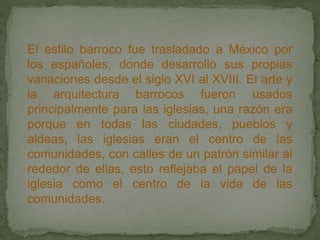 El estilo barroco fue trasladado a México por
los españoles, donde desarrollo sus propias
variaciones desde el siglo XVI al XVIII. El arte y
la arquitectura barrocos fueron usados
principalmente para las iglesias, una razón era
porque en todas las ciudades, pueblos y
aldeas, las iglesias eran el centro de las
comunidades, con calles de un patrón similar al
rededor de ellas, esto reflejaba el papel de la
iglesia como el centro de la vida de las
comunidades.
 