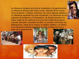 La influencia indígena se limita al vocabulario y la gastronomía.
La influencia africana del mismo modo, además de la música
como el tambor y hábitos culinarios, así como algunas palabras.
La influencia española fue más importante y en particular de las
regiones de Andalucía y Extremadura, de donde procedían la
mayor parte de los colonos en la zona del Caribe de la época
colonial. Ejemplos culturales de ellos, se pueden mencionar las
edificaciones, parte de la música, la religión católica y el idioma.
Una influencia evidente española son las corridas de toros y
parte de la gastronomía.
 