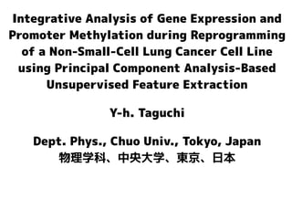 Integrative Analysis of Gene Expression and
Promoter Methylation during Reprogramming
of a Non-Small-Cell Lung Cancer Cell Line
using Principal Component Analysis-Based
Unsupervised Feature Extraction
Y-h. Taguchi
Dept. Phys., Chuo Univ., Tokyo, Japan
物理学科、中央大学、東京、日本
 