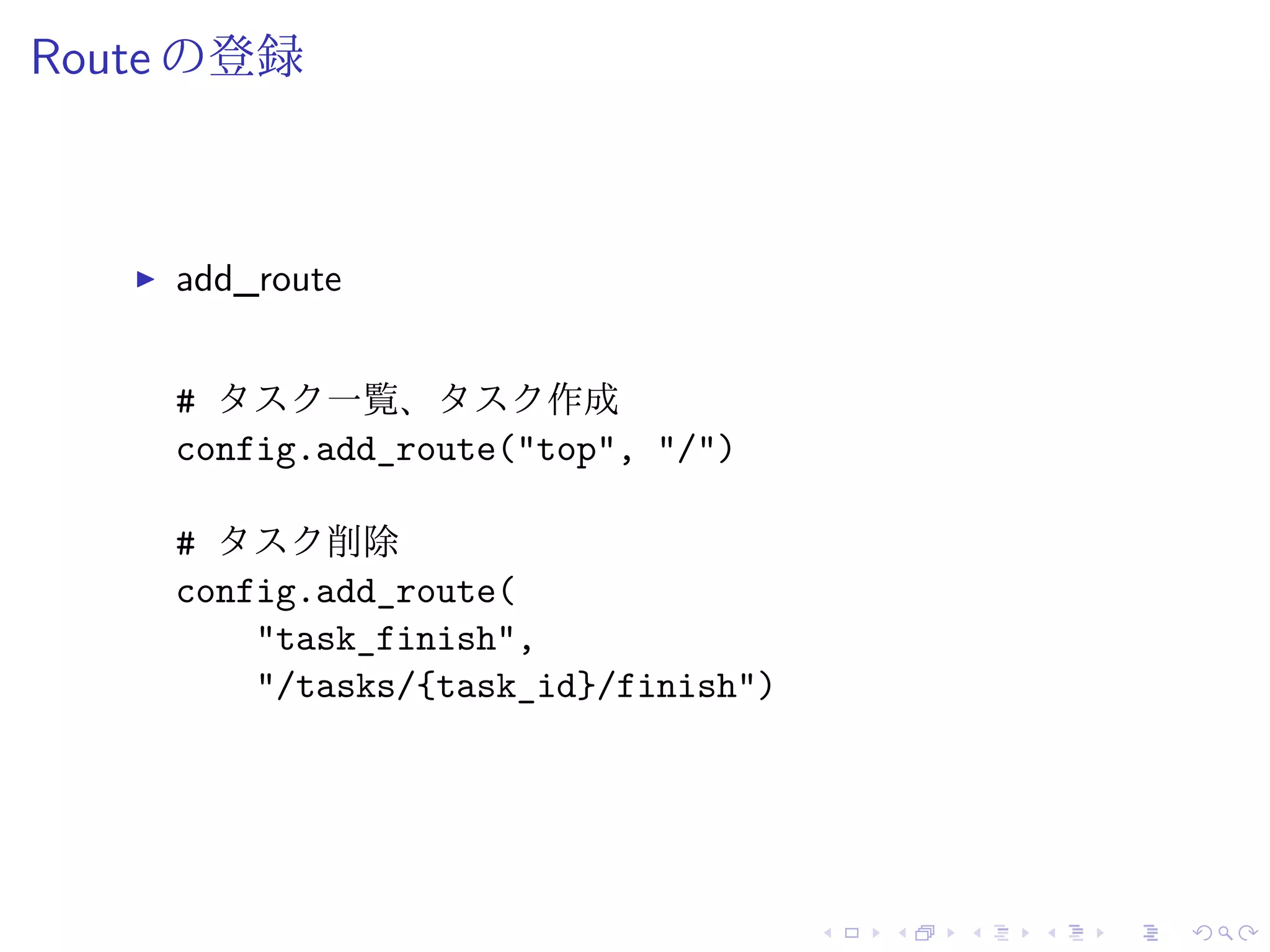 Route の登録 
I add_route 
# タスク一覧、タスク作成 
config.add_route("top", "/") 
# タスク削除 
config.add_route( 
"task_finish", 
"/tasks/{task_id}/finish") 
 