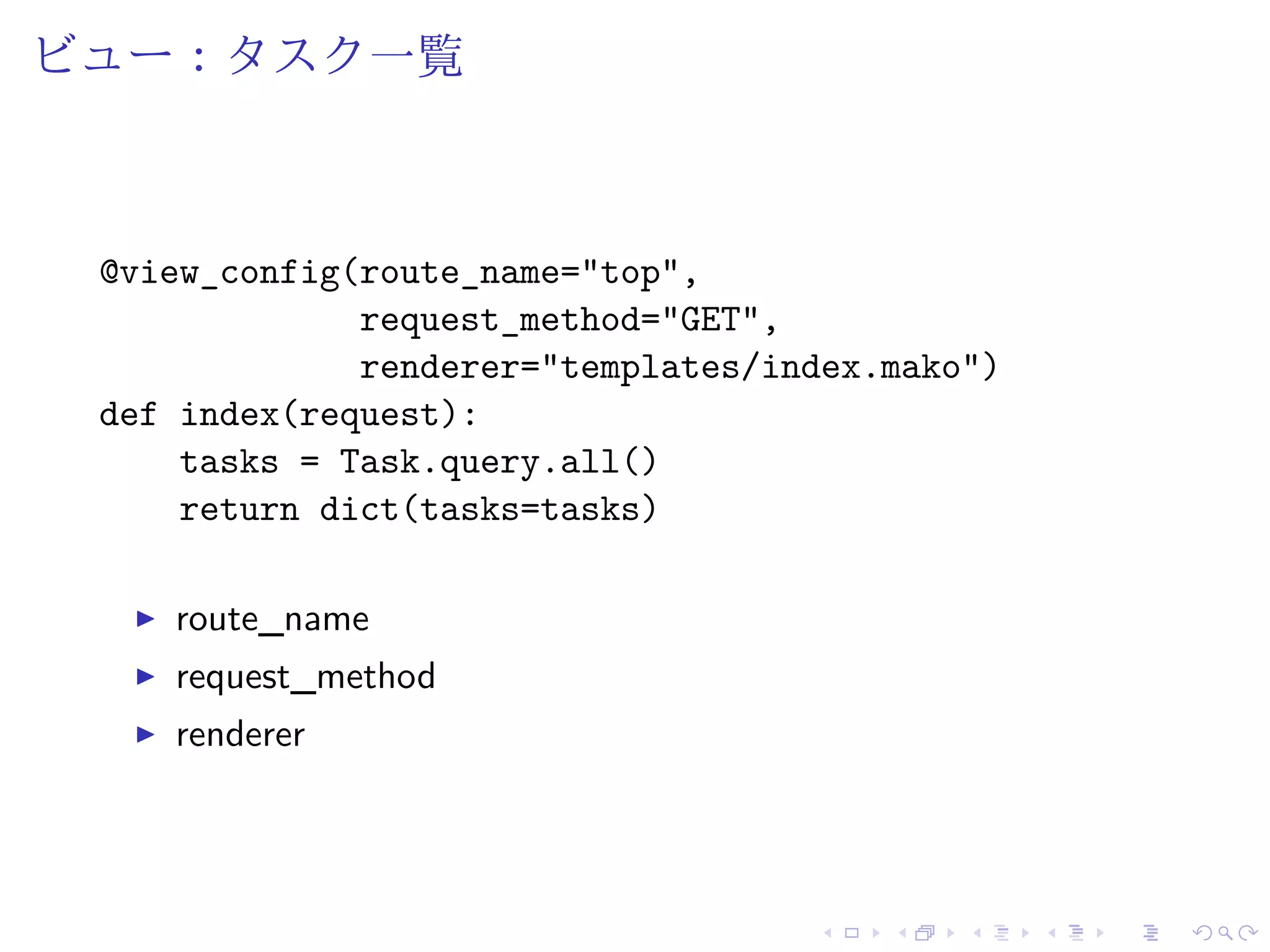 ビュー：タスク一覧 
@view_config(route_name="top", 
request_method="GET", 
renderer="templates/index.mako") 
def index(request): 
tasks = Task.query.all() 
return dict(tasks=tasks) 
I route_name 
I request_method 
I renderer 
 