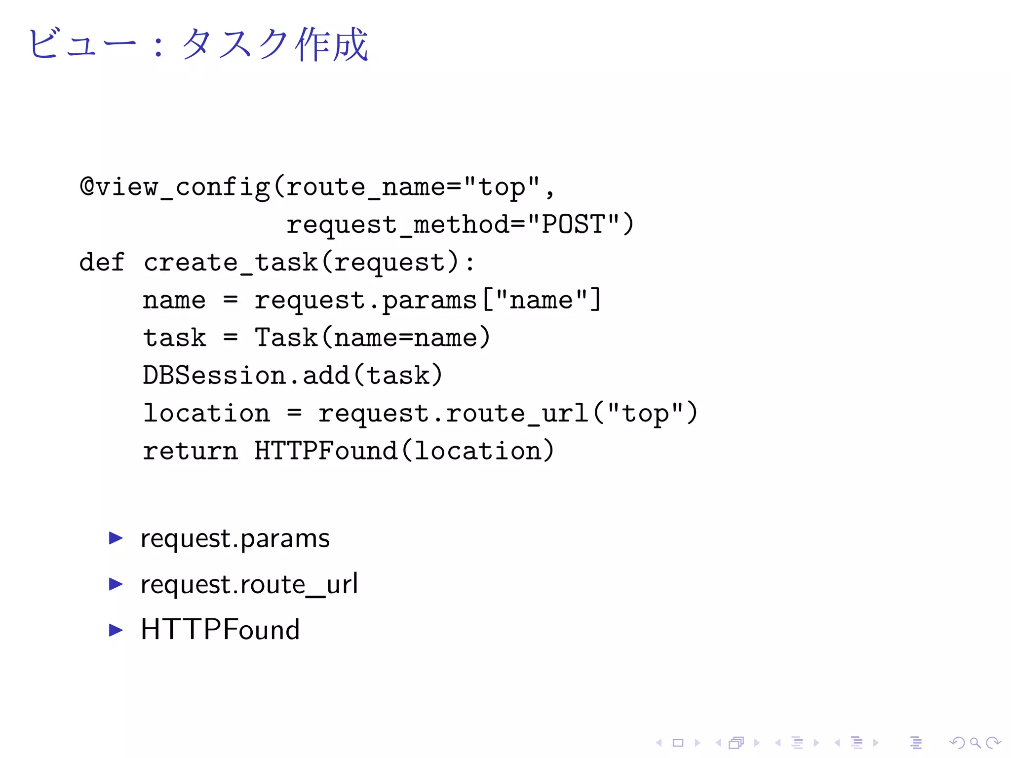 ビュー：タスク作成 
@view_config(route_name="top", 
request_method="POST") 
def create_task(request): 
name = request.params["name"] 
task = Task(name=name) 
DBSession.add(task) 
location = request.route_url("top") 
return HTTPFound(location) 
I request.params 
I request.route_url 
I HTTPFound 
 