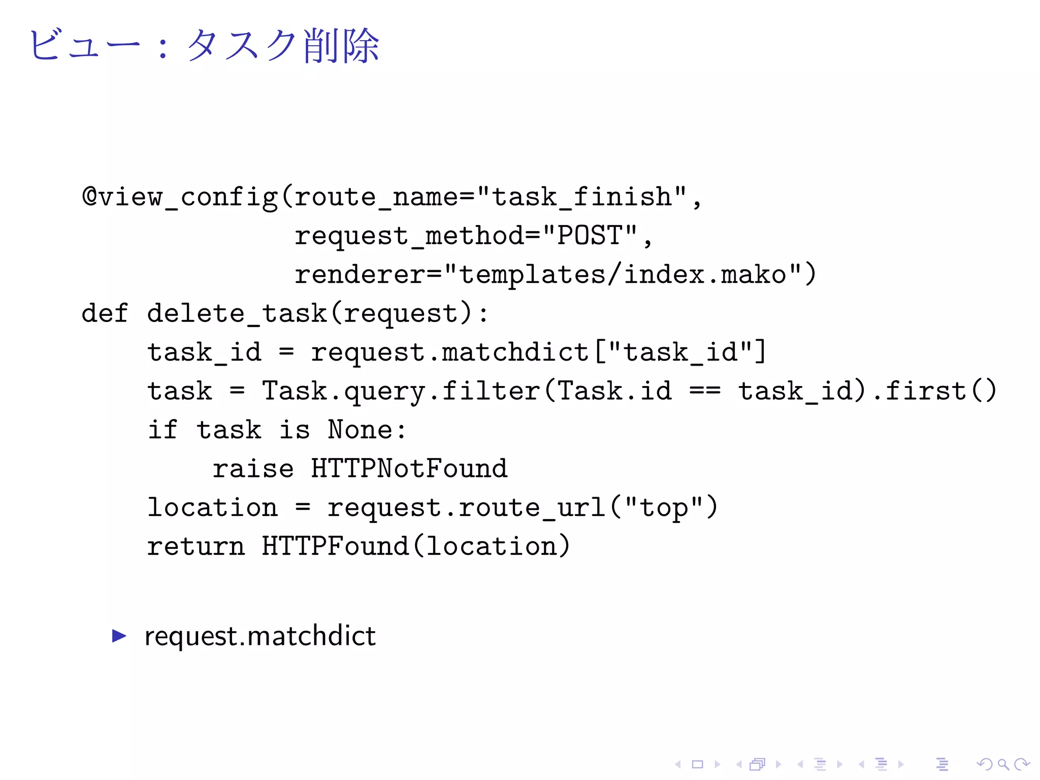 ビュー：タスク削除 
@view_config(route_name="task_finish", 
request_method="POST", 
renderer="templates/index.mako") 
def delete_task(request): 
task_id = request.matchdict["task_id"] 
task = Task.query.filter(Task.id == task_id).first() 
if task is None: 
raise HTTPNotFound 
location = request.route_url("top") 
return HTTPFound(location) 
I request.matchdict 
 