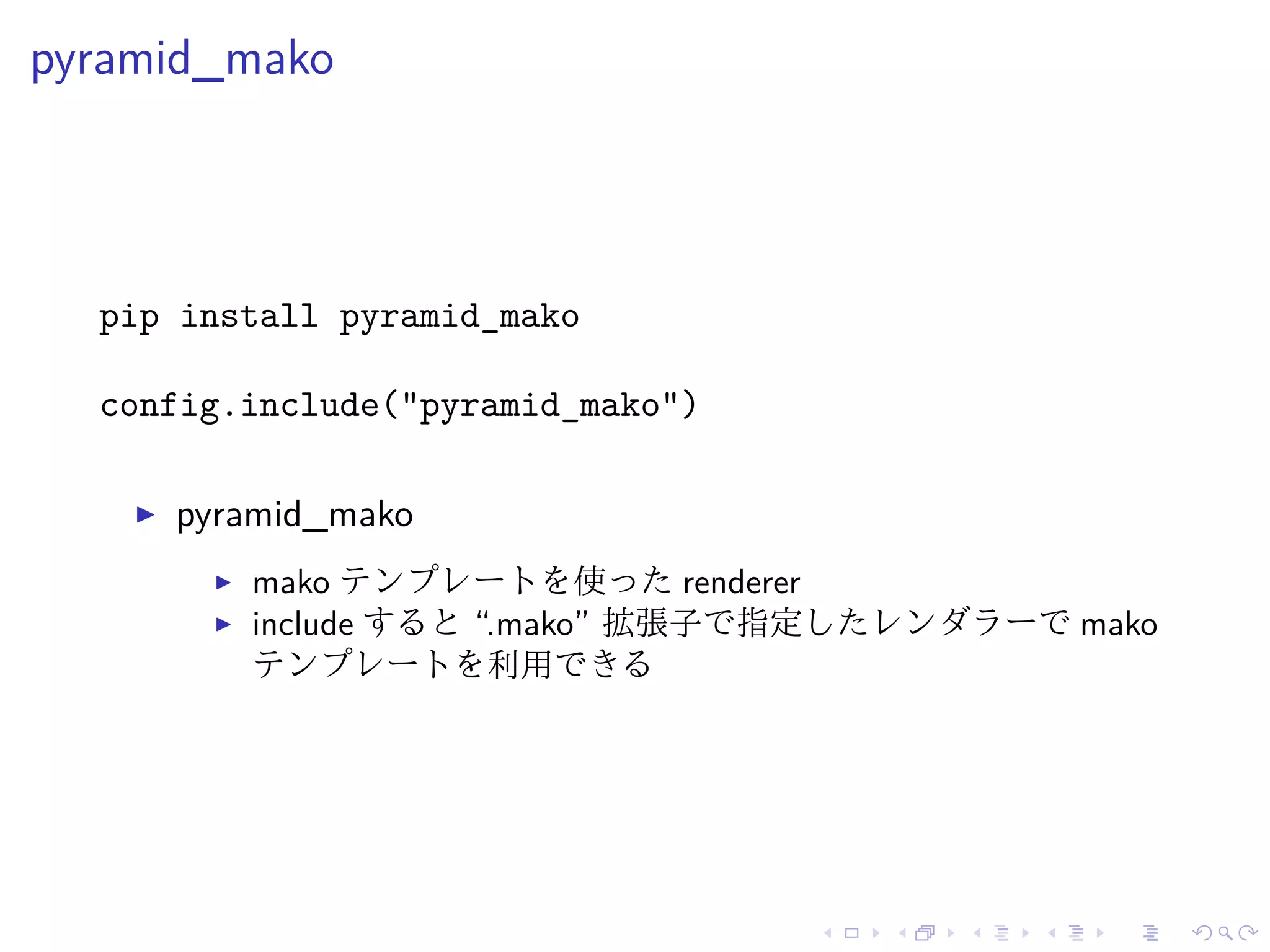 pyramid_mako 
pip install pyramid_mako 
config.include("pyramid_mako") 
I pyramid_mako 
I mako テンプレートを使ったrenderer 
I include すると“.mako” 拡張子で指定したレンダラーでmako 
テンプレートを利用できる 
 