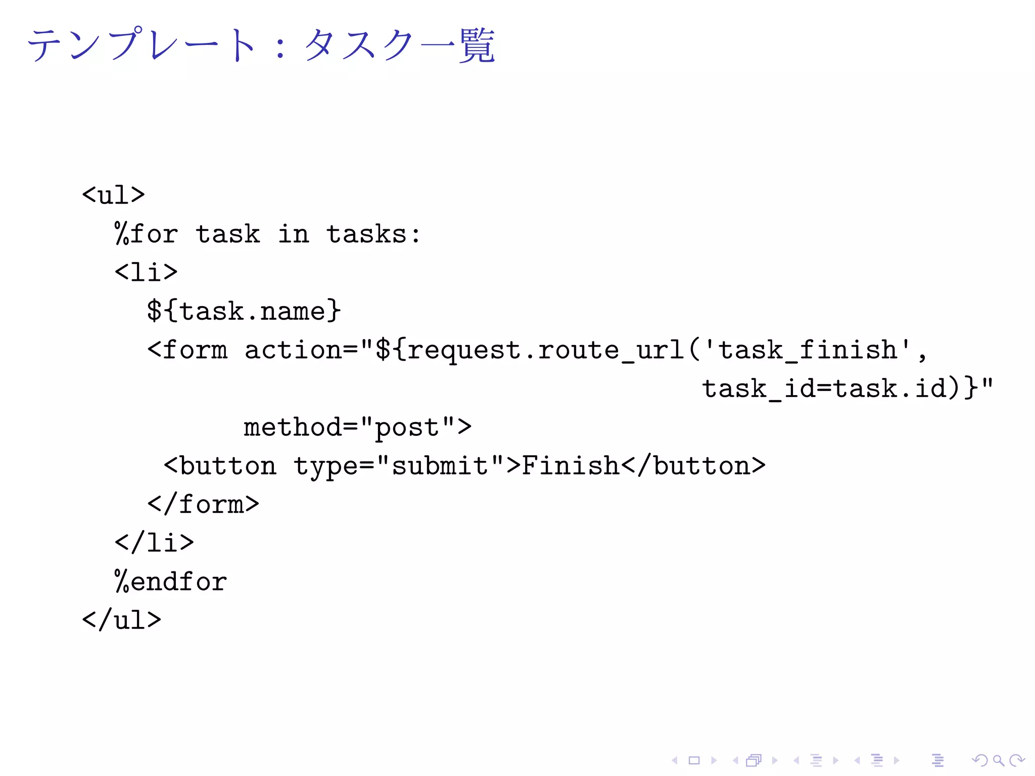 テンプレート：タスク一覧 
<ul> 
%for task in tasks: 
<li> 
${task.name} 
<form action="${request.route_url('task_finish', 
task_id=task.id)}" 
method="post"> 
<button type="submit">Finish</button> 
</form> 
</li> 
%endfor 
</ul> 
 