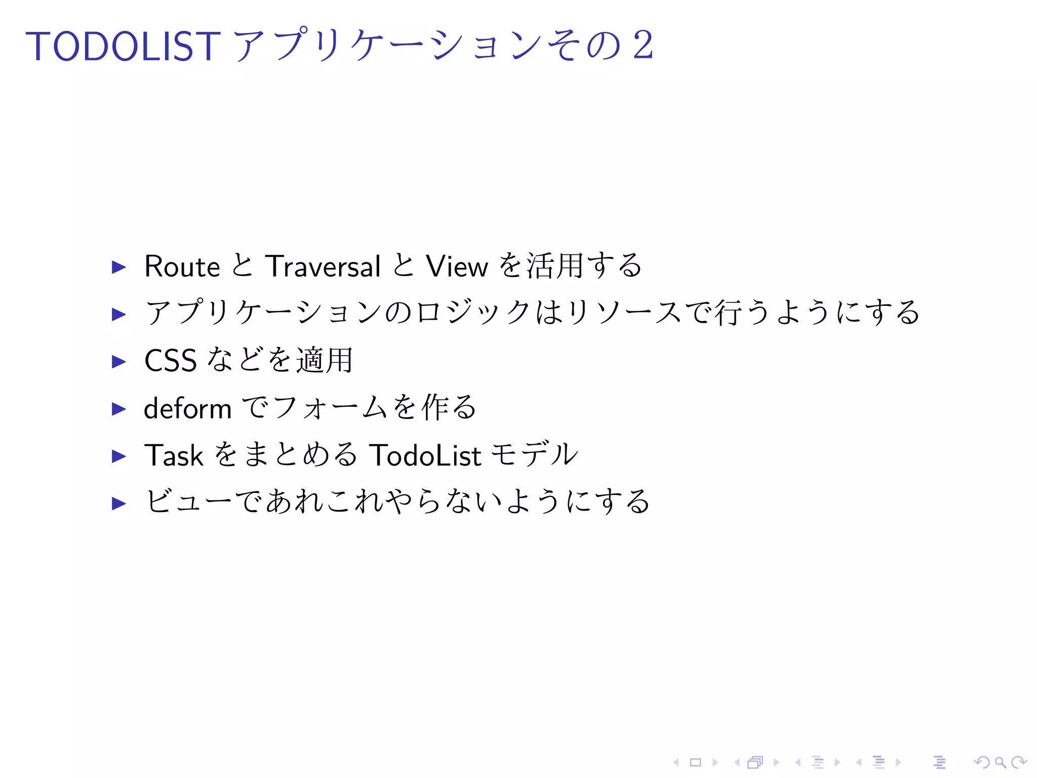 TODOLIST アプリケーションその２ 
I Route とTraversal とView を活用する 
I アプリケーションのロジックはリソースで行うようにする 
I CSS などを適用 
I deform でフォームを作る 
I Task をまとめるTodoList モデル 
I ビューであれこれやらないようにする 
 