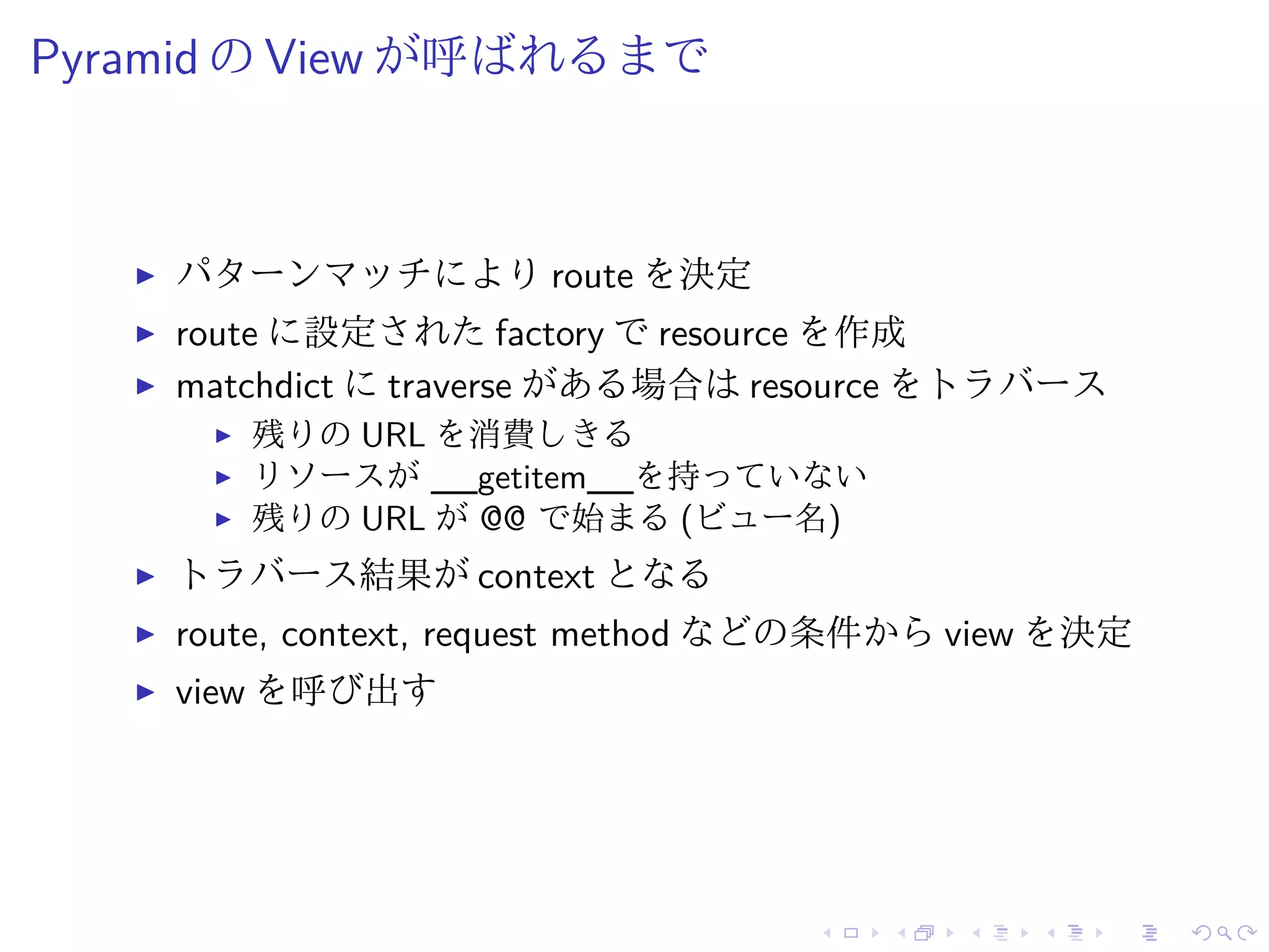 Pyramid のView が呼ばれるまで 
I パターンマッチによりroute を決定 
I route に設定されたfactory でresource を作成 
I matchdict にtraverse がある場合はresource をトラバース 
I 残りのURL を消費しきる 
I リソースが__getitem__を持っていない 
I 残りのURL が@@ で始まる(ビュー名) 
I トラバース結果がcontext となる 
I route, context, request method などの条件からview を決定 
I view を呼び出す 
 