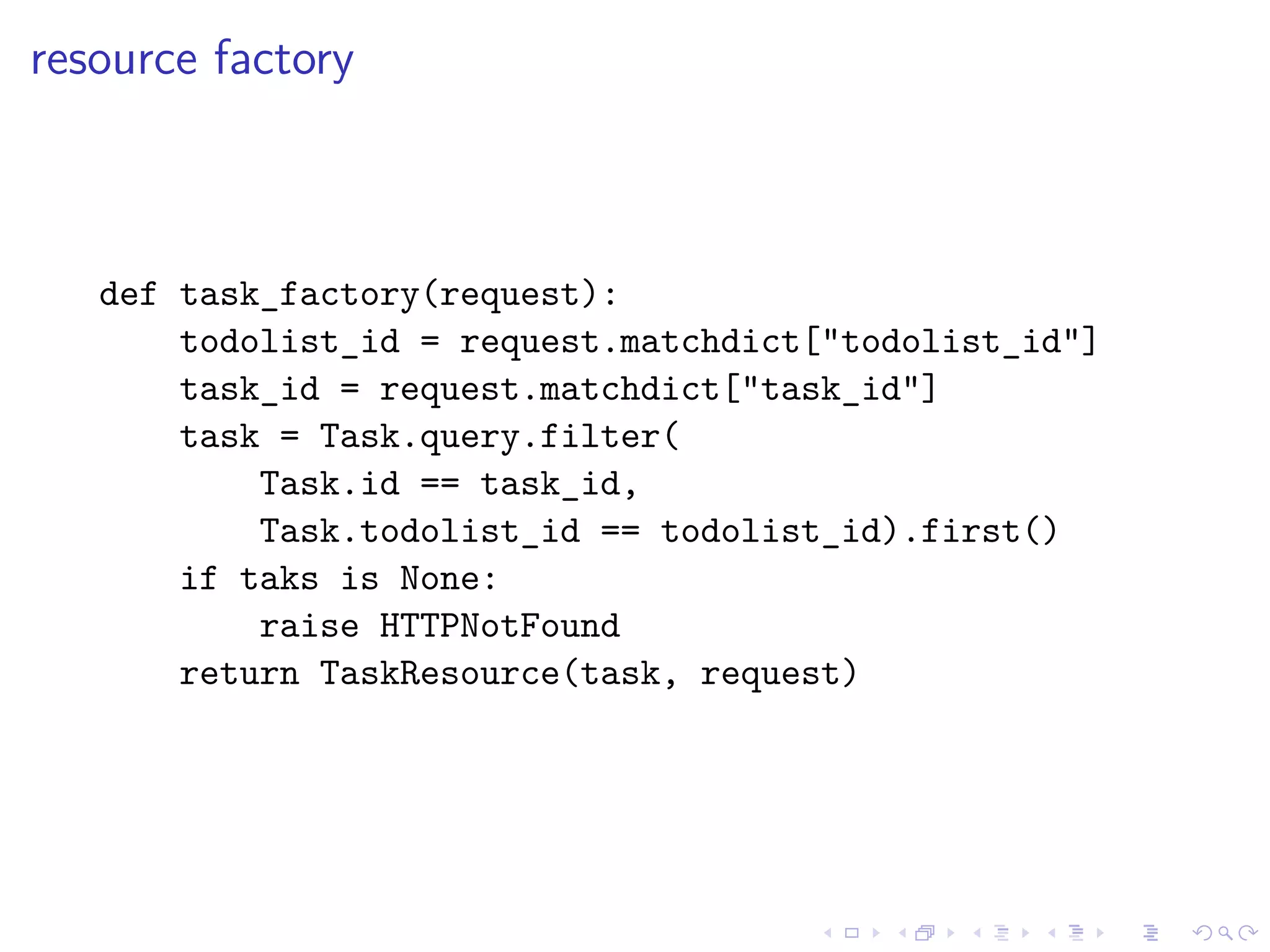 resource factory 
def task_factory(request): 
todolist_id = request.matchdict["todolist_id"] 
task_id = request.matchdict["task_id"] 
task = Task.query.filter( 
Task.id == task_id, 
Task.todolist_id == todolist_id).first() 
if taks is None: 
raise HTTPNotFound 
return TaskResource(task, request) 
 