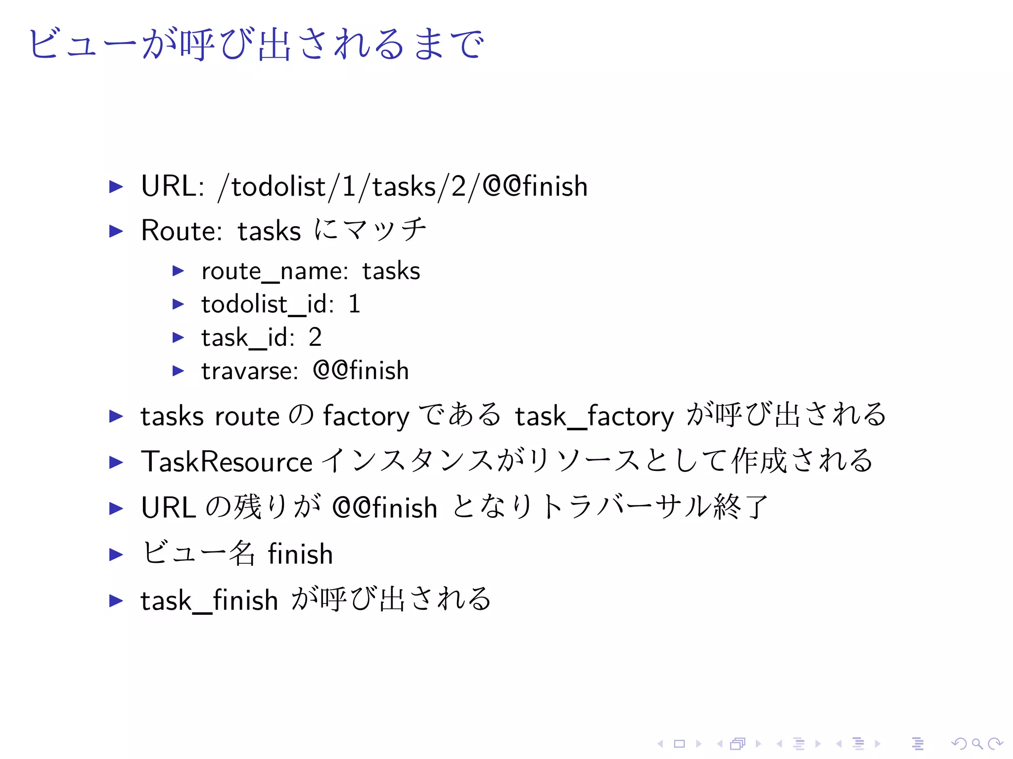 ビューが呼び出されるまで 
I URL: /todolist/1/tasks/2/@@finish 
I Route: tasks にマッチ 
I route_name: tasks 
I todolist_id: 1 
I task_id: 2 
I travarse: @@finish 
I tasks route のfactory であるtask_factory が呼び出される 
I TaskResource インスタンスがリソースとして作成される 
I URL の残りが@@finish となりトラバーサル終了 
I ビュー名finish 
I task_finish が呼び出される 
 
