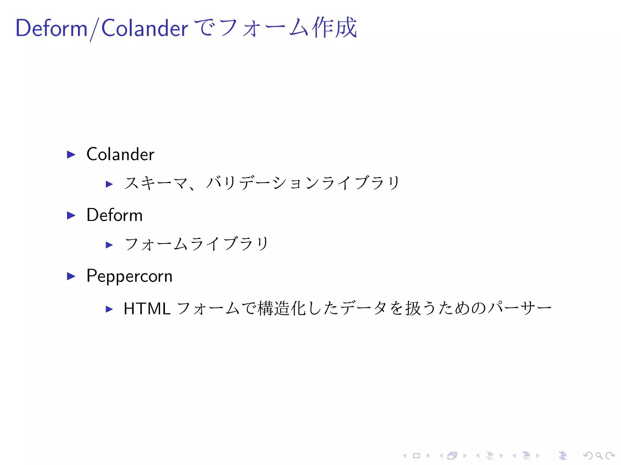 Deform/Colander でフォーム作成 
I Colander 
I スキーマ、バリデーションライブラリ 
I Deform 
I フォームライブラリ 
I Peppercorn 
I HTML フォームで構造化したデータを扱うためのパーサー 
 