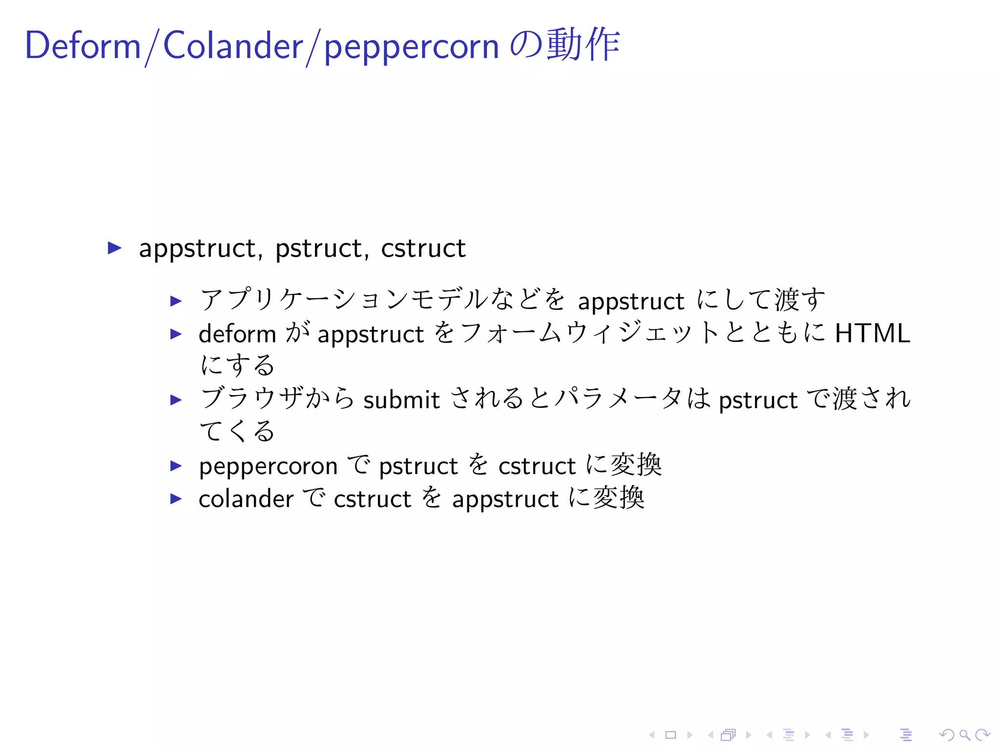 Deform/Colander/peppercorn の動作 
I appstruct, pstruct, cstruct 
I アプリケーションモデルなどをappstruct にして渡す 
I deform がappstruct をフォームウィジェットとともにHTML 
にする 
I ブラウザからsubmit されるとパラメータはpstruct で渡され 
てくる 
I peppercoron でpstruct をcstruct に変換 
I colander でcstruct をappstruct に変換 
 