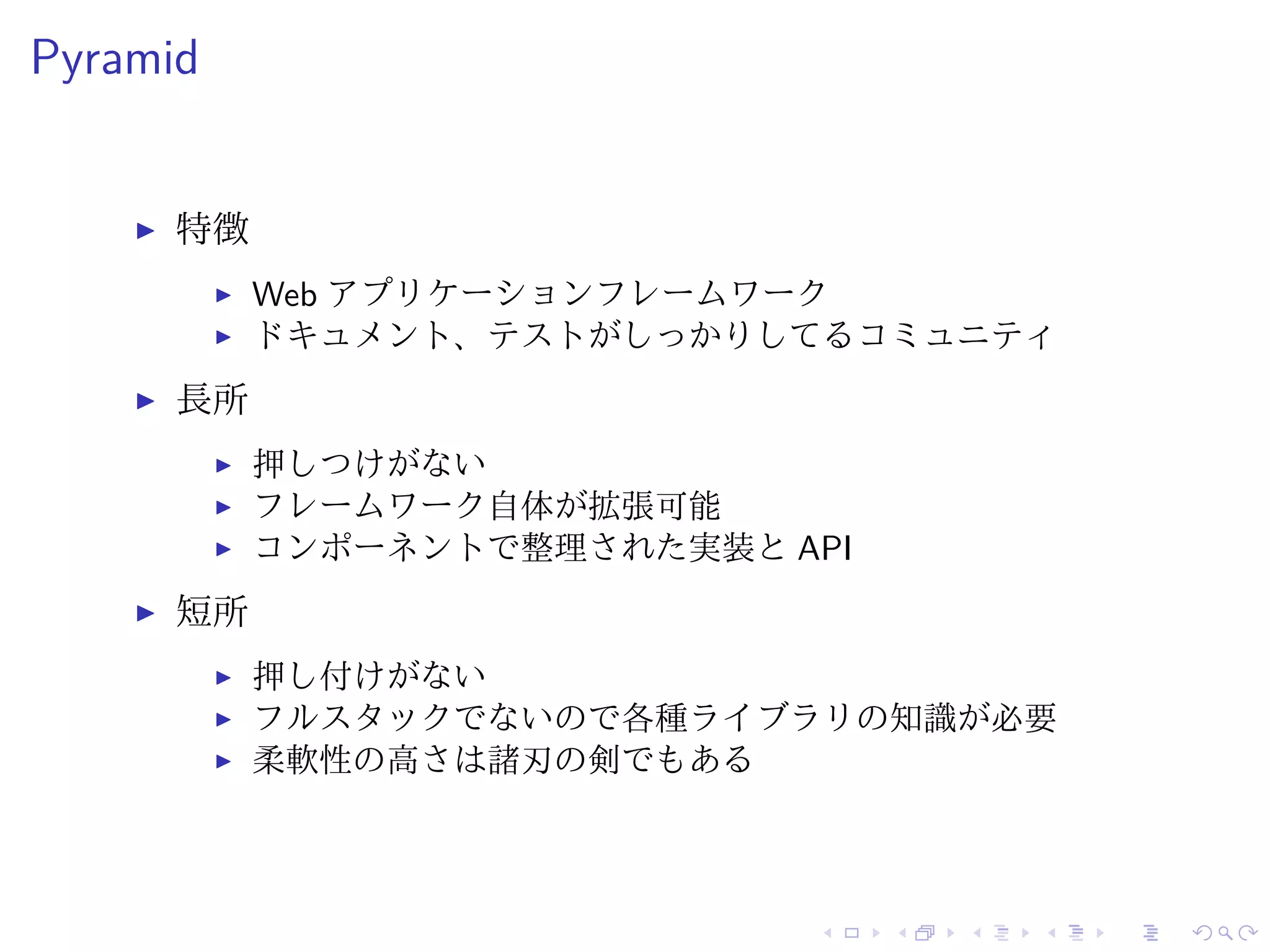 Pyramid 
I 特徴 
I Web アプリケーションフレームワーク 
I ドキュメント、テストがしっかりしてるコミュニティ 
I 長所 
I 押しつけがない 
I フレームワーク自体が拡張可能 
I コンポーネントで整理された実装とAPI 
I 短所 
I 押し付けがない 
I フルスタックでないので各種ライブラリの知識が必要 
I 柔軟性の高さは諸刃の剣でもある 
 